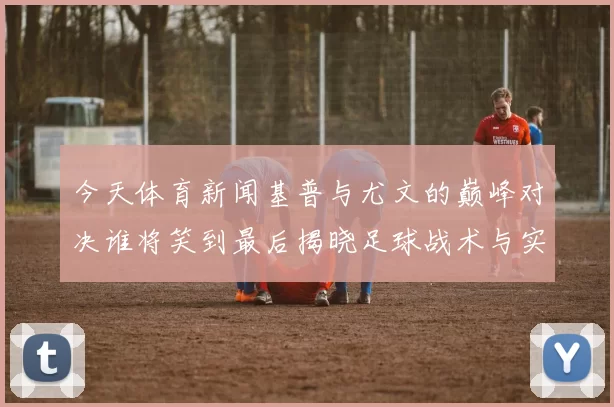 今天体育新闻基普与尤文的巅峰对决谁将笑到最后揭晓足球战术与实力的较量