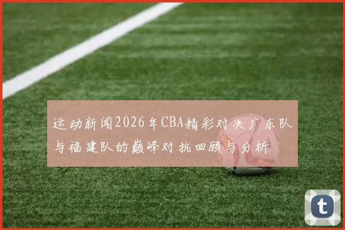 运动新闻2026年CBA精彩对决广东队与福建队的巅峰对抗回顾与分析