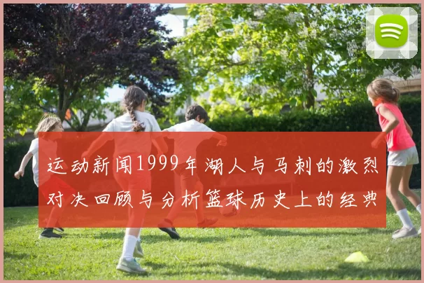 运动新闻1999年湖人与马刺的激烈对决回顾与分析篮球历史上的经典时刻