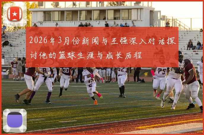 2026年3月份新闻与王强深入对话探讨他的篮球生涯与成长历程