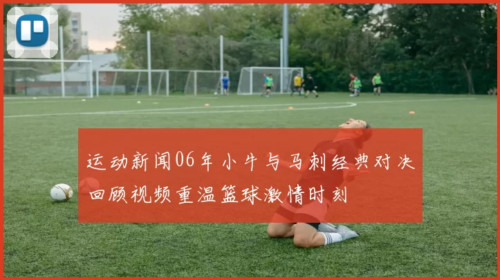运动新闻06年小牛与马刺经典对决回顾视频重温篮球激情时刻
