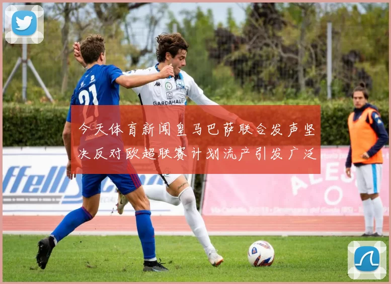 今天体育新闻皇马巴萨联合发声坚决反对欧超联赛计划流产引发广泛关注
