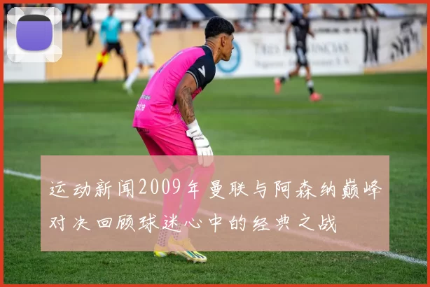 运动新闻2009年曼联与阿森纳巅峰对决回顾球迷心中的经典之战