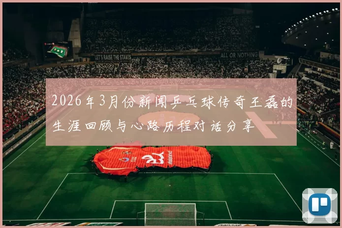 2026年3月份新闻乒乓球传奇王磊的生涯回顾与心路历程对话分享