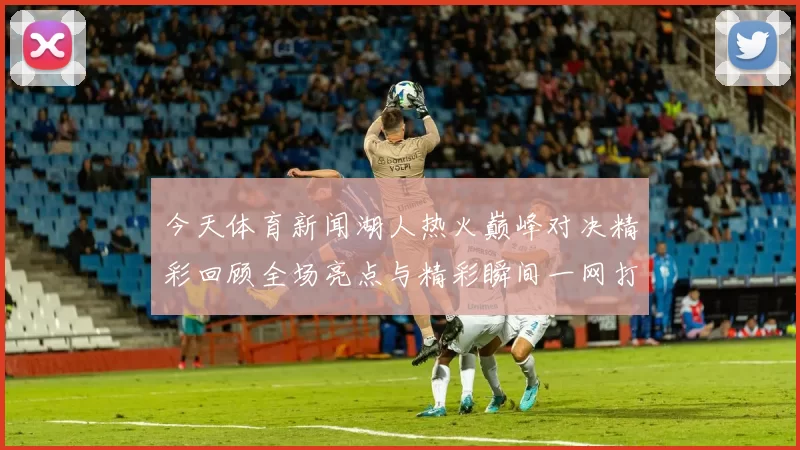 今天体育新闻湖人热火巅峰对决精彩回顾全场亮点与精彩瞬间一网打尽